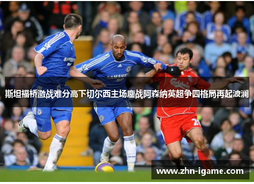 斯坦福桥激战难分高下切尔西主场鏖战阿森纳英超争四格局再起波澜