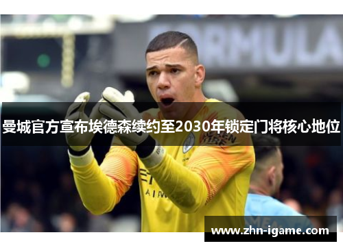 曼城官方宣布埃德森续约至2030年锁定门将核心地位