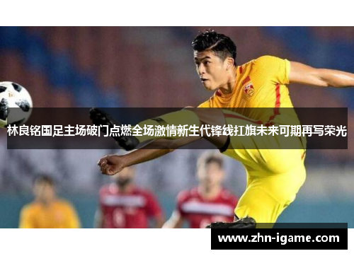 林良铭国足主场破门点燃全场激情新生代锋线扛旗未来可期再写荣光